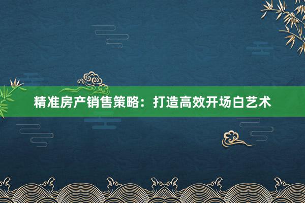 精准房产销售策略：打造高效开场白艺术